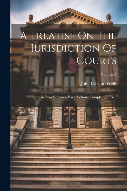 A Treatise On The Jurisdiction Of Courts: In Two Volumes, Each Volume Complete In Itself; Volume 1