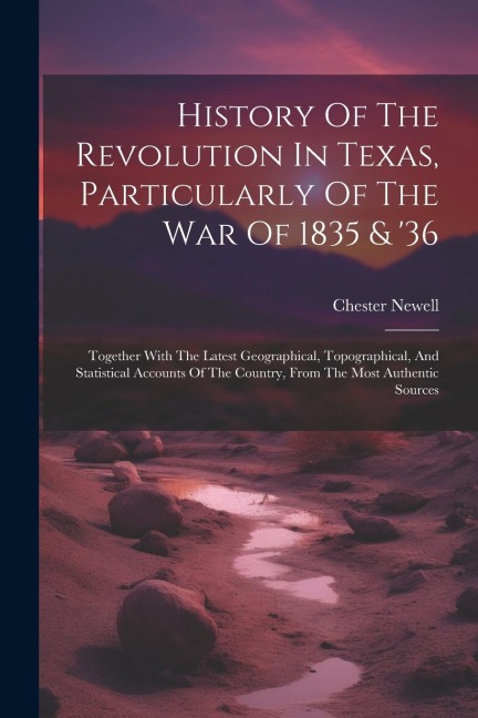 History Of The Revolution In Texas, Particularly Of The War Of 1835 & '36: Together With The Latest Geographical, Topographical, And Statistical Accou