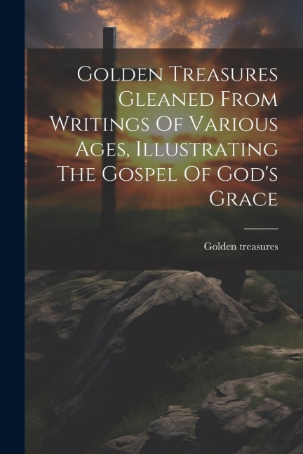 Golden Treasures Gleaned From Writings Of Various Ages, Illustrating The Gospel Of God's Grace