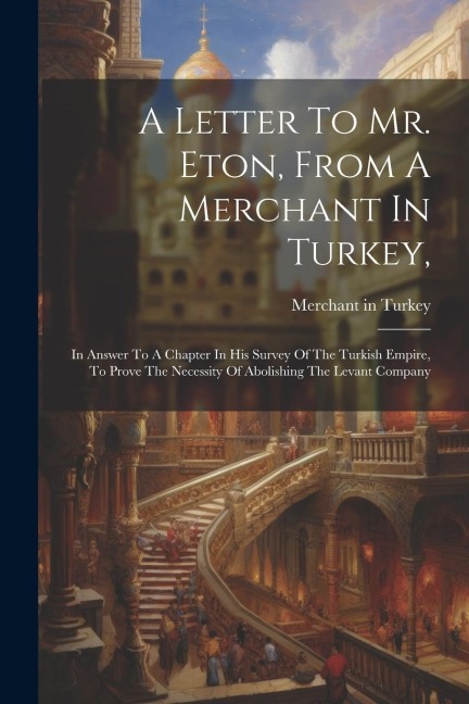 A Letter To Mr. Eton, From A Merchant In Turkey,: In Answer To A Chapter In His Survey Of The Turkish Empire, To Prove The Necessity Of Abolishing The