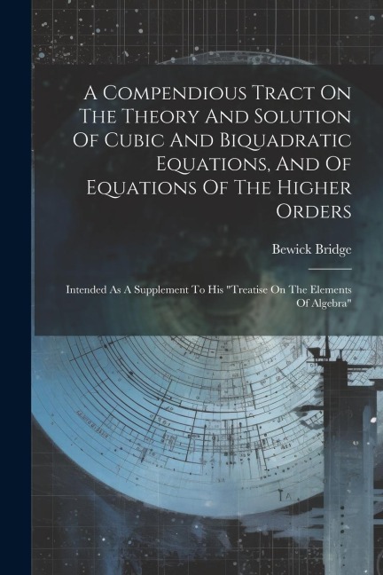 A Compendious Tract On The Theory And Solution Of Cubic And Biquadratic Equations, And Of Equations Of The Higher Orders: Intended As A Supplement To