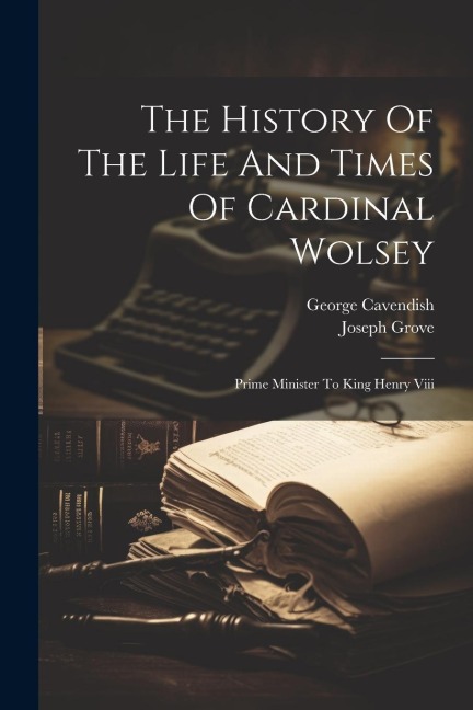 The History Of The Life And Times Of Cardinal Wolsey: Prime Minister To King Henry Viii