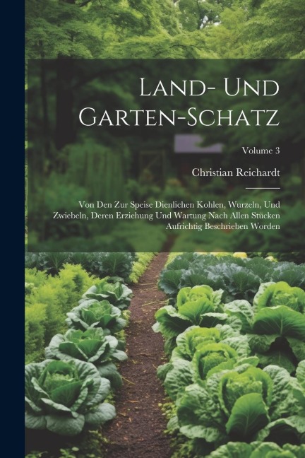 Land- Und Garten-schatz: Von Den Zur Speise Dienlichen Kohlen, Wurzeln, Und Zwiebeln, Deren Erziehung Und Wartung Nach Allen Stücken Aufrichtig