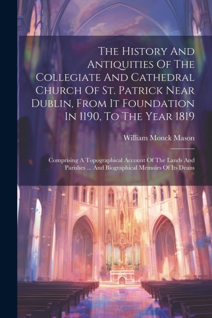 The History And Antiquities Of The Collegiate And Cathedral Church Of St. Patrick Near Dublin, From It Foundation In 1190, To The Year 1819: Comprising A Topographical Account Of The Lands And Parishes ... And Biographical Memoirs Of Its Deans