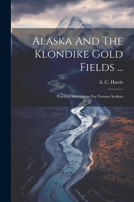 Alaska And The Klondike Gold Fields ...: Practical Instructions For Fortune Seekers