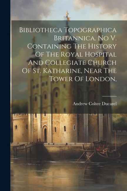 Bibliotheca Topographica Britannica. No V. Containing The History Of The Royal Hospital And Collegiate Church Of St. Katharine, Near The Tower Of Lond