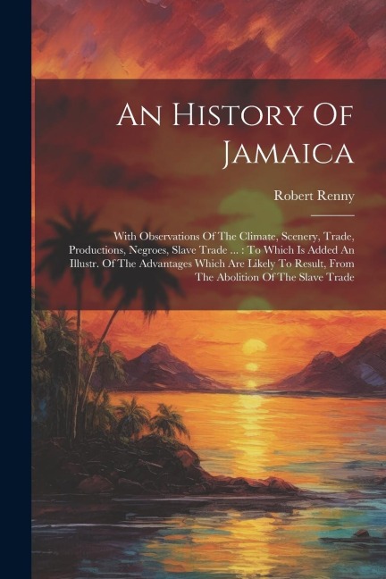 An History Of Jamaica: With Observations Of The Climate, Scenery, Trade, Productions, Negroes, Slave Trade ...: To Which Is Added An Illustr.