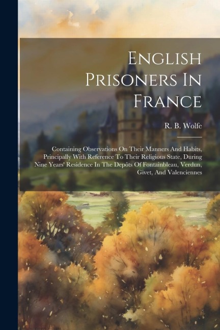 English Prisoners In France: Containing Observations On Their Manners And Habits, Principally With Reference To Their Religious State, During Nine Years Residence In The Depôts Of Fontainbleau, Verdun, Givet, And Valenciennes
