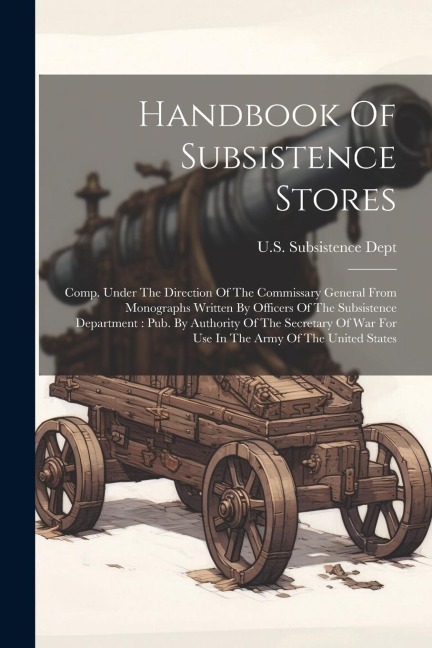 Handbook Of Subsistence Stores: Comp. Under The Direction Of The Commissary General From Monographs Written By Officers Of The Subsistence Department:
