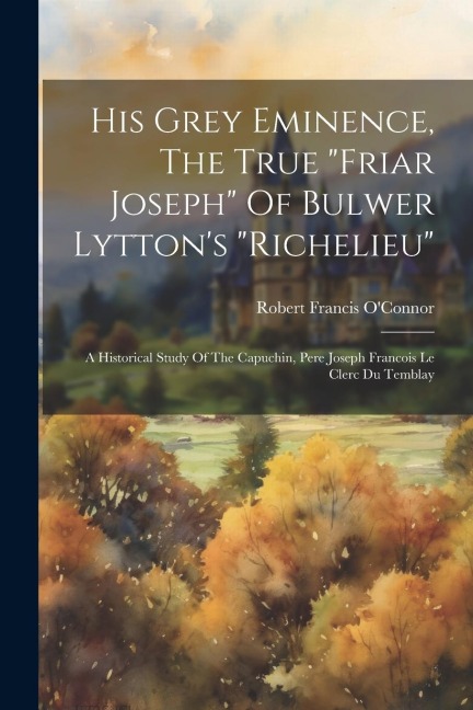 His Grey Eminence, The True friar Joseph Of Bulwer Lyttons richelieu: A Historical Study Of The Capuchin, Pere Joseph Francois Le Clerc Du Temblay