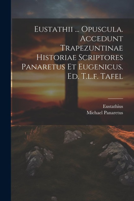 Eustathii ... Opuscula. Accedunt Trapezuntinae Historiae Scriptores Panaretus Et Eugenicus. Ed. T.l.f. Tafel