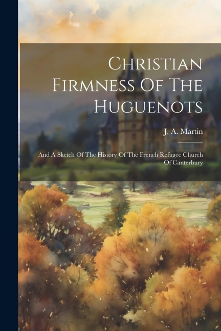 Christian Firmness Of The Huguenots: And A Sketch Of The History Of The French Refugee Church Of Canterbury