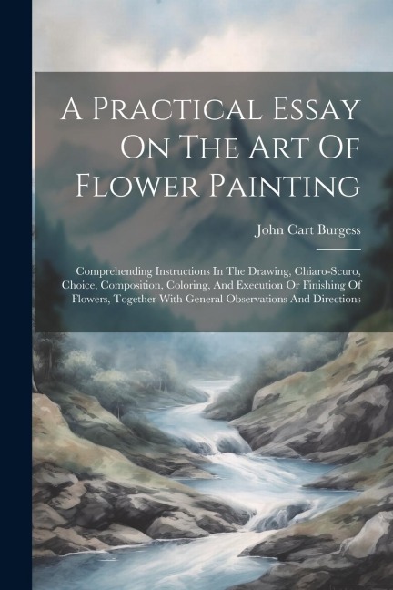A Practical Essay On The Art Of Flower Painting: Comprehending Instructions In The Drawing, Chiaro-scuro, Choice, Composition, Coloring, And Execution Or Finishing Of Flowers, Together With General Observations And Directions