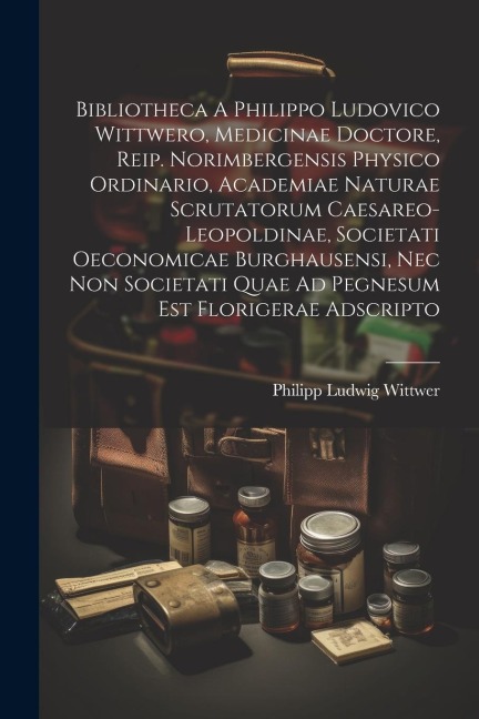 Bibliotheca A Philippo Ludovico Wittwero, Medicinae Doctore, Reip. Norimbergensis Physico Ordinario, Academiae Naturae Scrutatorum Caesareo-leopoldina