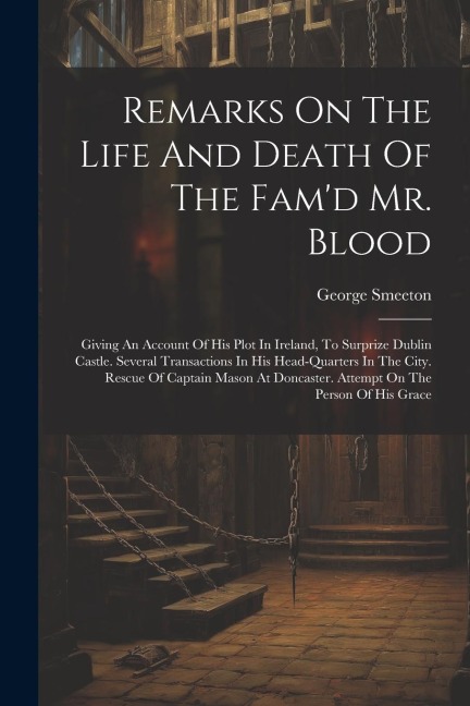 Remarks On The Life And Death Of The Famd Mr. Blood: Giving An Account Of His Plot In Ireland, To Surprize Dublin Castle. Several Transactions In His Head-quarters In The City. Rescue Of Captain Mason At Doncaster. Attempt On The Person Of His Grace
