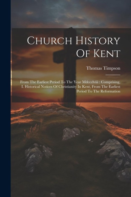 Church History Of Kent: From The Earliest Period To The Year Mdccclviii: Comprising, I. Historical Notices Of Christianity In Kent, From The Earliest Period To The Reformation