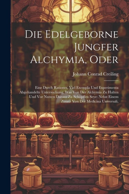 Die Edelgeborne Jungfer Alchymia, Oder: Eine Durch Rationes, Viel Exempla Und Experimenta Abgehandelte Untersuchung, Was Von Der Alchymia Zu Halten Und Vor Nutzen Daraus Zu Schöpffen Seye: Nebst Einem Zusatz Von Der Medicina Universali,
