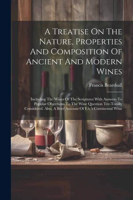 A Treatise On The Nature, Properties And Composition Of Ancient And Modern Wines: Including The Wines Of The Scriptures With Answers To Popular Objections To The Wine Question Tee-totally Considered. Also, A Brief Account Of F.b.s Continental Wine