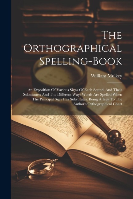 The Orthographical Spelling-book: An Exposition Of Various Signs Of Each Sound, And Their Substitutes: And The Different Ways Words Are Spelled When The Principal Sign Has Substitutes. Being A Key To The Authors Orthographical Chart