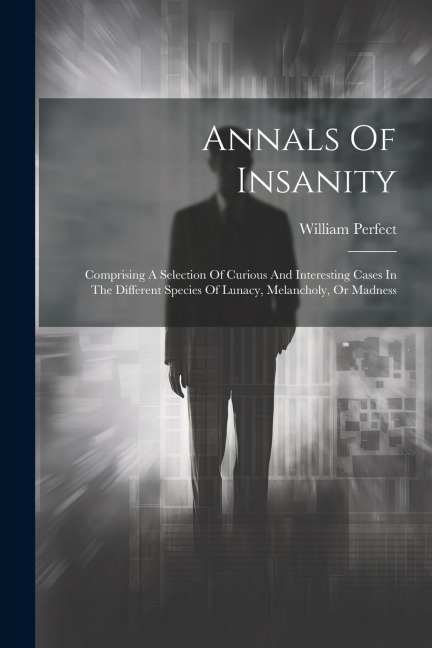 Annals Of Insanity: Comprising A Selection Of Curious And Interesting Cases In The Different Species Of Lunacy, Melancholy, Or Madness