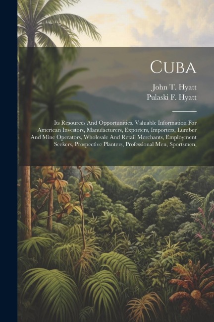 Cuba: Its Resources And Opportunities. Valuable Information For American Investors, Manufacturers, Exporters, Importers, Lumber And Mine Operators, Wholesale And Retail Merchants, Employment Seekers, Prospective Planters, Professional Men, Sportsmen,