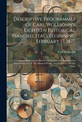Descriptive Programmes Of Carl Wolfsohns Eighteen Historical Pianorecitals Beginning February 17, 1877: Containing Biographical Sketches Of Composers, Explanations And Definitions Of The Musical Works, And A History Of The Piano