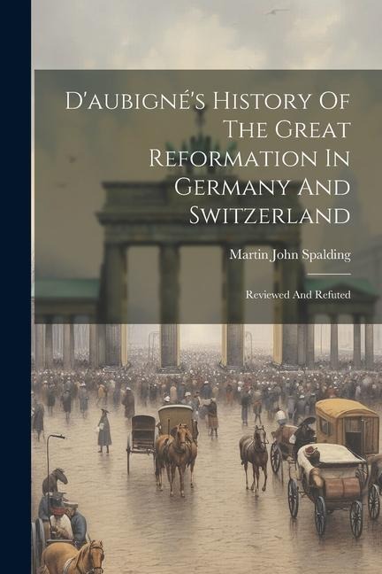 Daubignés History Of The Great Reformation In Germany And Switzerland: Reviewed And Refuted