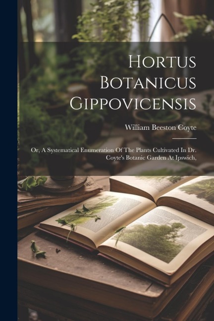 Hortus Botanicus Gippovicensis: Or, A Systematical Enumeration Of The Plants Cultivated In Dr. Coytes Botanic Garden At Ipswich,