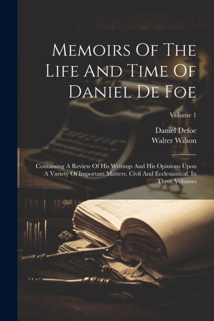 Memoirs Of The Life And Time Of Daniel De Foe: Containing A Review Of His Writings And His Opinions Upon A Variety Of Important Matters, Civil And Ecc