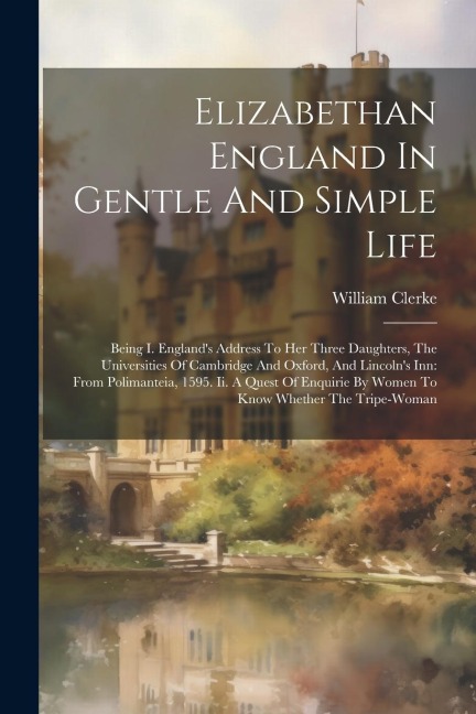 Elizabethan England In Gentle And Simple Life: Being I. Englands Address To Her Three Daughters, The Universities Of Cambridge And Oxford, And Lincolns Inn: From Polimanteia, 1595. Ii. A Quest Of Enquirie By Women To Know Whether The Tripe-woman