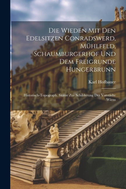 Die Wieden Mit Den Edelsitzen Conradswerd, Mühlfeld, Schaumburgerhof Und Dem Freigrunde Hungerbrunn: Historisch-topograph. Skizze Zur Schilderung Der Vorstädte Wiens