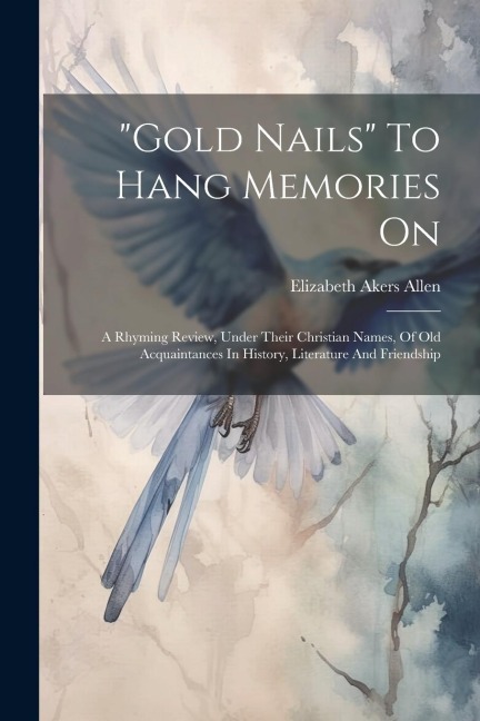 gold Nails To Hang Memories On: A Rhyming Review, Under Their Christian Names, Of Old Acquaintances In History, Literature And Friendship
