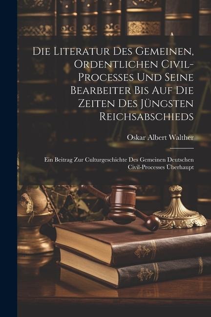 Die Literatur Des Gemeinen, Ordentlichen Civil-processes Und Seine Bearbeiter Bis Auf Die Zeiten Des Jüngsten Reichsabschieds: Ein Beitrag Zur Culturgeschichte Des Gemeinen Deutschen Civil-processes Überhaupt