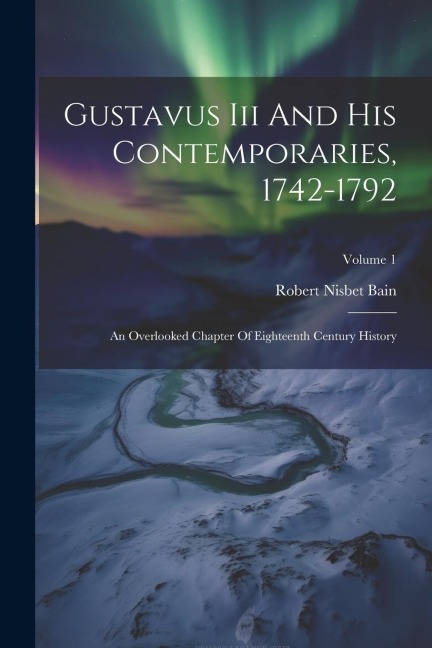 Gustavus Iii And His Contemporaries, 1742-1792: An Overlooked Chapter Of Eighteenth Century History; Volume 1