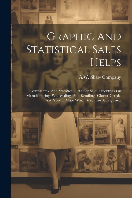 Graphic And Statistical Sales Helps: Comparative And Statistical Data For Sales Executives On Manufacturing, Wholesaling, And Retailing--charts, Graphs And Special Maps Which Visualize Selling Facts