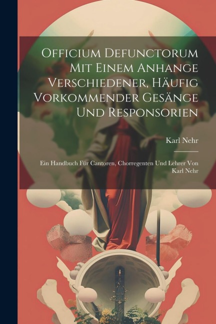 Officium Defunctorum Mit Einem Anhange Verschiedener, Häufig Vorkommender Gesänge Und Responsorien: Ein Handbuch Für Cantoren, Chorregenten Und Lehrer Von Karl Nehr