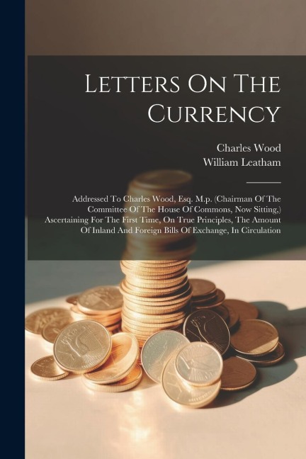 Letters On The Currency: Addressed To Charles Wood, Esq. M.p. (chairman Of The Committee Of The House Of Commons, Now Sitting, ) Ascertaining For The First Time, On True Principles, The Amount Of Inland And Foreign Bills Of Exchange, In Circulation