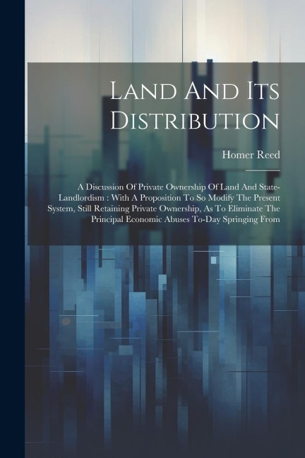 Land And Its Distribution: A Discussion Of Private Ownership Of Land And State-landlordism: With A Proposition To So Modify The Present System, Still Retaining Private Ownership, As To Eliminate The Principal Economic Abuses To-day Springing From