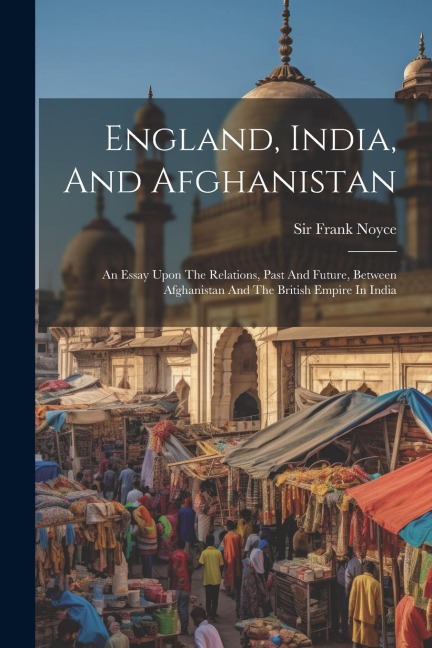 England, India, And Afghanistan: An Essay Upon The Relations, Past And Future, Between Afghanistan And The British Empire In India