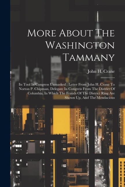 More About The Washington Tammany: Its Tool In Congress Unmasked: Letter From John H. Crane To Norton P. Chipman, Delegate In Congress From The District Of Columbia, In Which The Frauds Of The District Ring Are Shown Up, And The Mendacious