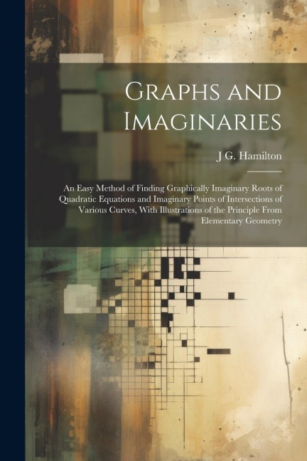 Graphs and Imaginaries: An Easy Method of Finding Graphically Imaginary Roots of Quadratic Equations and Imaginary Points of Intersections of Various Curves, With Illustrations of the Principle From Elementary Geometry