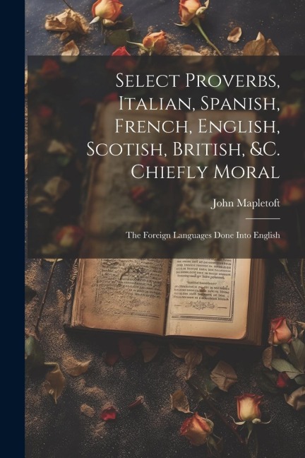 Select Proverbs, Italian, Spanish, French, English, Scotish, British, &c. Chiefly Moral: The Foreign Languages Done Into English