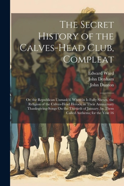The Secret History of the Calves-Head Club, Compleat: Or, the Republican Unmaskd. Wherein Is Fully Shewn, the Religion of the Calves-Head Heroes, in