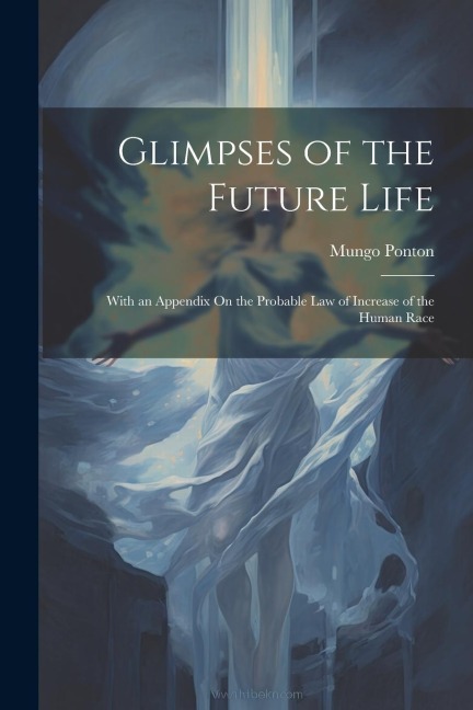 Glimpses of the Future Life: With an Appendix On the Probable Law of Increase of the Human Race