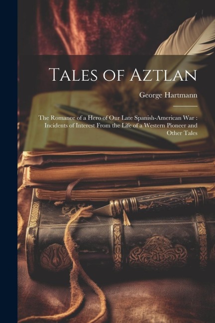 Tales of Aztlan: The Romance of a Hero of Our Late Spanish-American War: Incidents of Interest From the Life of a Western Pioneer and Other Tales