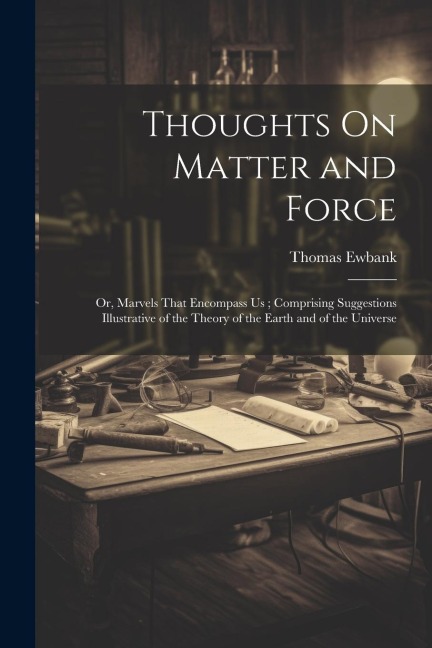 Thoughts On Matter and Force: Or, Marvels That Encompass Us; Comprising Suggestions Illustrative of the Theory of the Earth and of the Universe