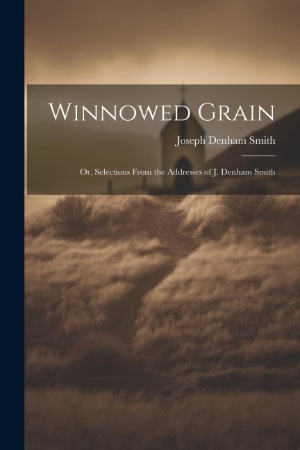 Winnowed Grain: Or, Selections From the Addresses of J. Denham Smith