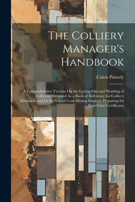 The Colliery Manager's Handbook: A Comprehensive Treatise On the Laying-Out and Working of Collieries Designed As a Book of Reference for Colliery Man