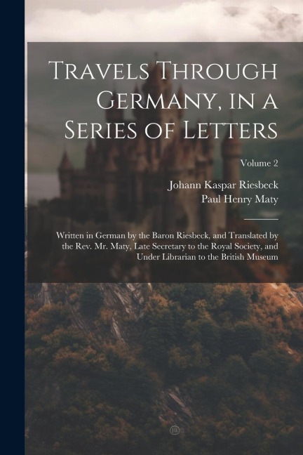 Travels Through Germany, in a Series of Letters; Written in German by the Baron Riesbeck, and Translated by the Rev. Mr. Maty, Late Secretary to the R