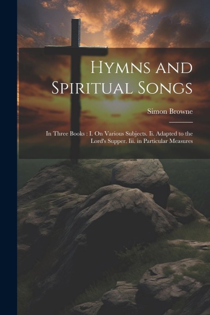 Hymns and Spiritual Songs: In Three Books: I. On Various Subjects. Ii. Adapted to the Lords Supper. Iii. in Particular Measures